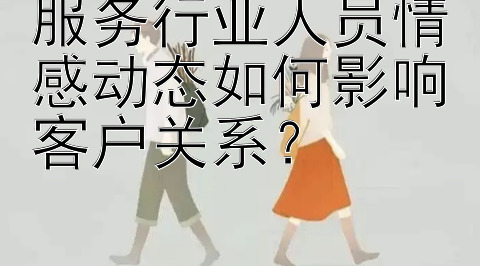 服务行业人员情感动态如何影响客户关系？