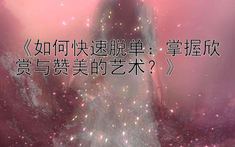 《如何快速脱单：掌握欣赏与赞美的艺术？》